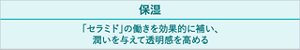 保湿 「セラミド」の働きを効果的に補い、潤いを与えて透明感を高める