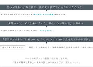 潤いが奪われがちな肌を、肌に似た膜で包み込めないだろうか… キュレル従来の“ぬるスキンケア”とは違う肌に着るスキンケア開発の始まりでした。 角層のメカニズムに学び「まるで肌のような薄い膜」の開発へ 花王独自の技術を用いて肌に吹き付ける発想で、ブレイクスルー。 「手間がかかるケアは続かない」「いつものスキンケア品を変えるのは不安」 そんな声にも応えたい 「習慣化しやすい簡単なケア」「乾燥性敏感肌の方にも使える製品」を目指し開発。 いつものお手入れの最後に 吹き付けるだけ。 “誰もが簡単に取り入れられる 新しいスキンケアが、 誕生しました。