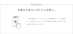 SUPPORT2 各種お手続もLINEから気軽に。 「着る角層ケア」のカートリッジの追加購入やコースの変更など、使い続けていただくうえのご契約の手続きもLINEから気軽にお手続きいただけます。