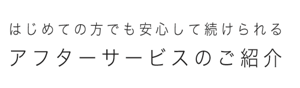はじめての方でも安心して続けられる アフターサービスのご紹介