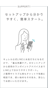 SUPPORT1 セットアップから分かりやすく、簡単スタート。 キュレル公式LINEとお友だちになるだけで、「着る角層ケア」のセットアップから使用のワンポイントアドバイスまでLINE上で分かりやすくサポート。 ご質問やトラブル時もチャットで気軽に相談でき、使い始めもその先も、安心してお使いいただけます。