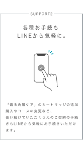 SUPPORT2 各種お手続もLINEから気軽に。 「着る角層ケア」のカートリッジの追加購入やコースの変更など、使い続けていただくうえのご契約の手続きもLINEから気軽にお手続きいただけます。