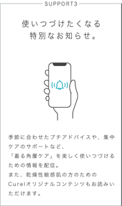 SUPPORT3 使いつづけたくなる特別なお知らせ。 季節に合わせたプチアドバイスや、集中ケアのサポートなど、「着る角層ケア」を楽しく使いつづけるための情報を配信。また、乾燥性敏感肌の方のためのCurelオリジナルコンテンツもお読みいただけます。