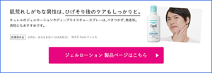 肌荒れしがちな男性は、ひげそり後のケアもしっかりと。 キュレルのジェルローションやディープモイスチャースプレーは、ベタつかず、無香料。 男性にもおすすめです。 医薬部外品 肌荒れ・あせもを防ぐ(消炎剤配合) 販売名 Curel ジェル A ジェルローション製品ページはこちら (外部サイトへ遷移します)