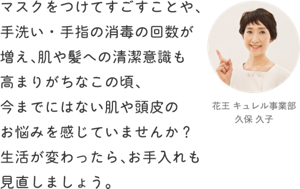 マスクをつけてすごすことや、手洗い・手指の消毒の回数が増え、 肌や髪への清潔意識も高まりがちなこの頃、 今までにはない肌や頭皮のお悩みを感じていませんか? 生活が変わったら、お手入れも見直しましょう。花王 キュレル事業部 久保 久子