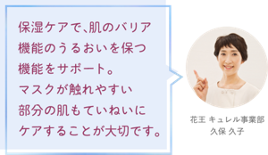 保湿ケアで、肌のバリア機能のうるおいを保つ機能をサポート。 マスクが触れやすい部分の肌もていねいにケアすることが大切です。花王 キュレル事業部 久保 久子
