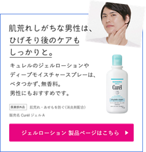 肌荒れしがちな男性は、ひげそり後のケアもしっかりと。 キュレルのジェルローションやディープモイスチャースプレーは、ベタつかず、無香料。 男性にもおすすめです。 医薬部外品 肌荒れ・あせもを防ぐ(消炎剤配合) 販売名 Curel ジェル A ジェルローション製品ページはこちら (外部サイトへ遷移します)