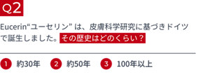 Q2 Eucerin“ユーセリン” は、皮膚科学研究に基づきドイツで誕生しました。その歴史はどのくらい? 1.約30年 2.約50年 3.100年以上
