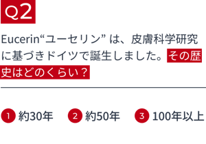 Q2 Eucerin“ユーセリン” は、皮膚科学研究に基づきドイツで誕生しました。その歴史はどのくらい? 1.約30年 2.約50年 3.100年以上
