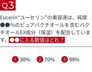 Q3 Eucerin“ユーセリン”の美容液は、純度●●%のピュアバクチオールを含むバクチオールEX成分(保湿)を配合しています。●●に入る数値はどれ? 1.30% 2.70% 3.99%