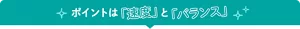 ポイントは「速度」と「バランス」