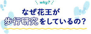 why? なぜ花王が歩行研究をしているの?