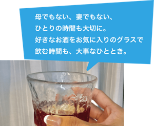母でもない、妻でもない、一人の時間も大切に。好きなお酒をお気に入りのグラスで飲む時間も、大事なひととき。