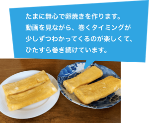 たまに無心で卵焼きを作ります。動画を見ながら、巻くタイミングが少しずつわかってくるのが楽しくて、ひたすら巻き続けています