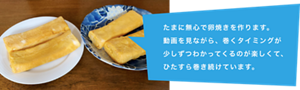 たまに無心で卵焼きを作ります。動画を見ながら、巻くタイミングが少しずつわかってくるのが楽しくて、ひたすら巻き続けています