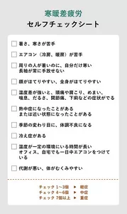 寒暖差疲労セルフチェックシート / チェック項目:□暑さ、寒さが苦手 □エアコン(冷房、暖房)が苦手 □周りの人が暑いのに、自分だけ寒い・長袖が常に手放せない □顔がほてりやすい、全身がほてりやすい □温度差が強いと、頭痛や肩こり、めまい、喘息、だるさ、関節痛、下痢などの症状がでる □熱中症になったことがある、または近い状態になったことがある □季節の変わり目に、体調不良になる □冷え症がある □温度が一定の環境にいる時間が長い・オフィス、自宅でも一日中エアコンをつけている □代謝が悪い、体がむくみやすい / チェック 1~3個⇒軽症、チェック 4~6個⇒中症、チェック7個以上⇒重症