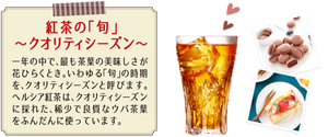 紅茶の「旬」〜クオリティシーズン〜 一年の中で、最も茶葉の美味しさが花ひらくとき。いわゆる「旬」の時期を、クオリティシーズンと呼びます。ヘルシア紅茶はクオリティシーズンに採れた、稀少で良質なウバ茶葉をふんだんに使っています。