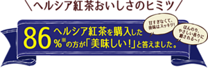 ヘルシア紅茶おいしさのヒミツ。ヘルシア紅茶を購入した86%の方が「美味しい!」と答えました。「甘すぎなくて、後味はスッキリ!」「ほんのり、やさしい香りに癒やされる〜!」
