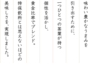 味わい豊かなうまみを引き出すために、一つひとつの茶葉が持つ個性を活かし、黄金比率でブレンド。特保飲料とは思えないほどの美味しさを、実現しました。