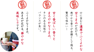 口に含むと濃厚でふくよかな甘うまみが広がる。爽やかな香りが余韻として残る、贅沢な味わい!/甘く香ばしい香りとまろやかなうまみ、キレのある渋味のバランスが良い。/ふくよかなうまみ、あまみが広がる、華やかな美味しさです。