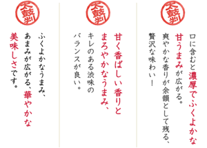 口に含むと濃厚でふくよかな甘うまみが広がる。爽やかな香りが余韻として残る、贅沢な味わい!/甘く香ばしい香りとまろやかなうまみ、キレのある渋味のバランスが良い。/ふくよかなうまみ、あまみが広がる、華やかな美味しさです。