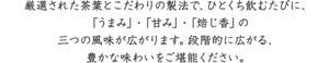 厳選された茶葉とこだわりの製法で、ひとくち飲むたびに、「うまみ」・「甘み」・「焙じ香」の三つの風味が広がります。段階的に広がる、豊かな味わいをご堪能ください。