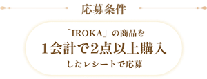 応募条件 「IROKA」の商品を1会計で2点以上購入したレシートで応募