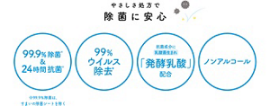 やさしさ処方で除菌に安心 99.9%除菌※&24時間抗菌※ 99%ウイルス除去※ 抗菌成分に乳酸菌生まれ「発酵乳酸」配合 ノンアルコール ※99.9%除菌は、すまいの除菌シートを除く ※すべての菌を除菌・抗菌するわけではありません *すべてのウイルスを除去するわけではありません *エンベロープタイプのウイルス1種で効果を検証 *エンベロープタイプのウイルス1種で効果を検証