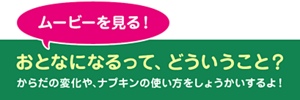 ムービーを見る! おとなになるって、どういうこと? からだの変化や、ナプキンの使い方をしょうかいするよ!