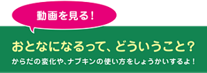 動画を見る! おとなになるって、どういうこと? からだの変化や、ナプキンの使い方をしょうかいするよ!