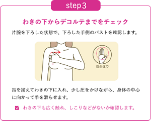 step3 わきの下からデコルテまでをチェックするイメージ。片腕を下ろした状態で、下ろした手側のバストを確認します。 指を揃えてわきの下に入れ、少し圧をかけながら、身体の中心に向かって手を滑らせます。わきの下も広く触れ、しこりなどがないか確認します。