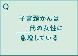 Q.子宮頸がんは__代の女性に急増している。 A.子宮頸がんは20代女性に急増している(※1)