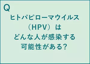 Q.ヒトパピローマウイルス(HPV)はどんな人が感染する可能性がある? A.性交渉の経験がある男女は誰でも感染する可能性がある(※1)