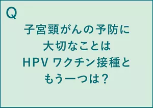 Q.子宮頸がんの予防に大切なことはHPVワクチン接種ともう一つは? A.二年に一度の子宮頸がん検診(※1)