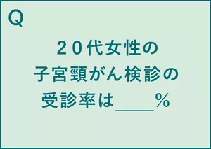 Q.20代女性の子宮頸がん検診の受診率は__%。 A.20代女性の子宮頸がん検診の受診率は約26%(※4)