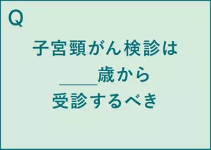 Q.子宮頸がん検診は__歳から受診するべき。 A.子宮頸がん検診は20歳から受診するべき(※5)