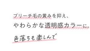 ブリーチ毛の黄みを抑え、やわらかな透明感カラーに。色落ちも楽しんで