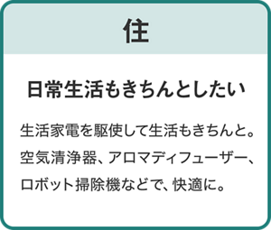 【住】日常生活もきちんとしたい/生活家電を駆使して生活もきちんと。空気清浄器、アロマデュフューザー、ロボット掃除機などで、快適に。