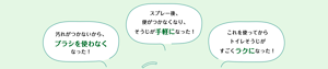 汚れがつかないからブラシを使わなくなった! スプレー後、便がつかなくなり、そうじが手軽になった! これを使ってからトイレそうじがすごくラクになった!