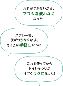 汚れがつかないからブラシを使わなくなった! スプレー後、便がつかなくなり、そうじが手軽になった! これを使ってからトイレそうじがすごくラクになった!