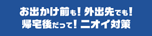 お出かけ前も!外出先でも!帰宅後だって!ニオイ対策