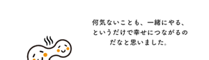 何気ないことも、一緒にやる、というだけで幸せにつながるのだなと思いました。
