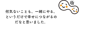 何気ないことも、一緒にやる、というだけで幸せにつながるのだなと思いました。