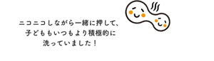 ニコニコしながら一緒に押して、子どももいつもより積極的に洗っていました!
