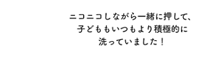 ニコニコしながら一緒に押して、子どももいつもより積極的に洗っていました!