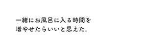 一緒にお風呂に入る時間を増やせたらいいと思えた。