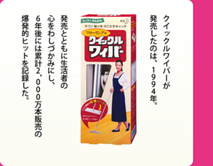 クイックルワイパーが発売したのは、1994年。発売とともに生活者の心をわしづかみにし、6年後には累計2,000万本販売の爆発的ヒットを記録した。