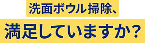 洗面ボウル掃除、満足していますか?
