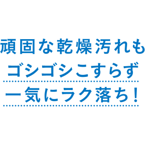 頑固な乾燥汚れもゴシゴシこすらず 一気にラク落ち!
