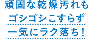頑固な乾燥汚れもゴシゴシこすらず 一気にラク落ち!